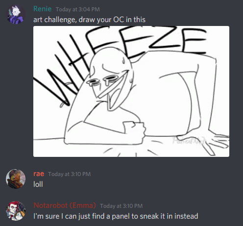Renie posts to a discord chat the meme of a basic outline of a character slamming their fist down and wheezing in laughter. Renie invited us to draw our OCs to the meme where i stated calmly that I would find some place to sneak the meme into my comic. I have done just that.